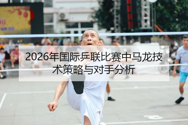 2026年国际乒联比赛中马龙技术策略与对手分析