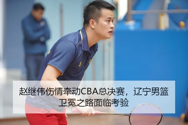 赵继伟伤情牵动CBA总决赛，辽宁男篮卫冕之路面临考验