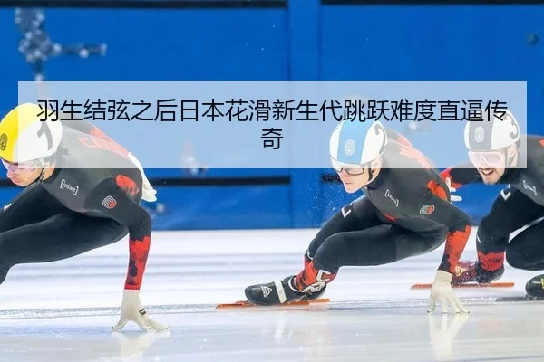 羽生结弦之后日本花滑新生代跳跃难度直逼传奇