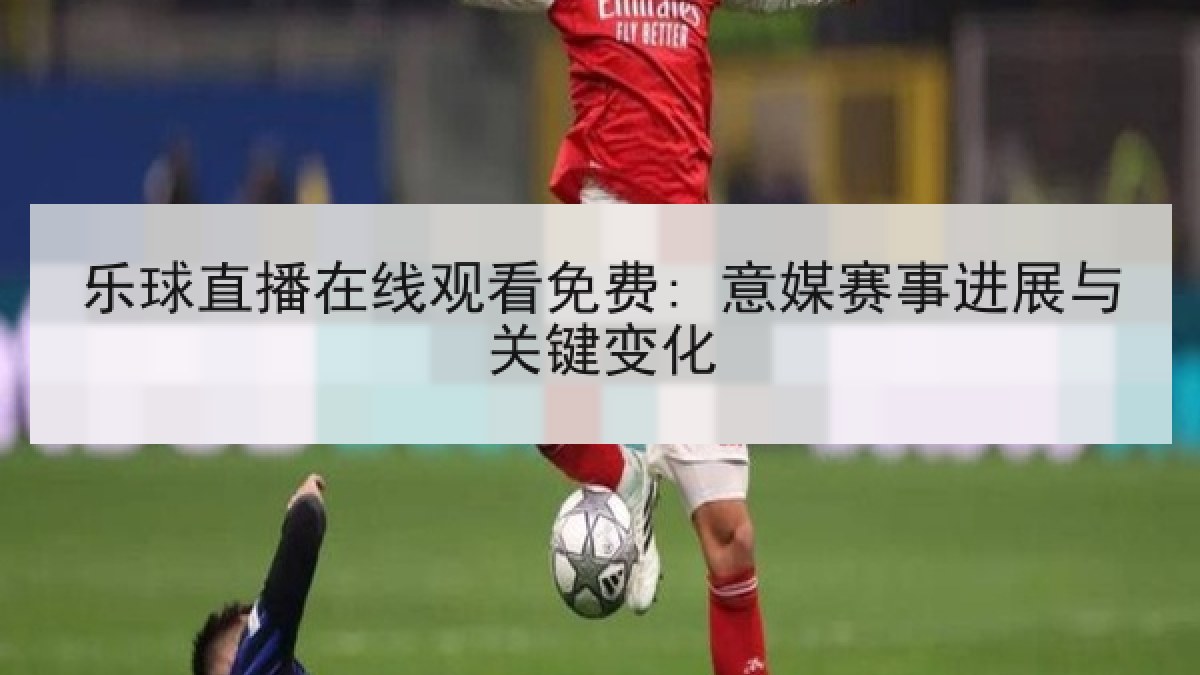 乐球直播在线观看免费: 意媒赛事进展与关键变化 乐球直播在线观看免费: 意媒赛事进展与关键变化