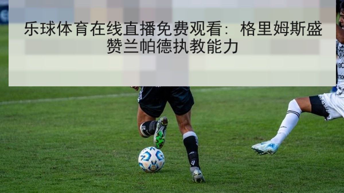 乐球体育在线直播免费观看: 格里姆斯盛赞兰帕德执教能力 乐球体育在线直播免费观看: 格里姆斯盛赞兰帕德执教能力